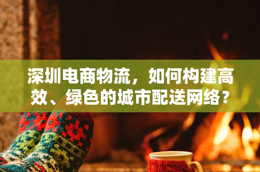 深圳电商物流，如何构建高效、绿色的城市配送网络？