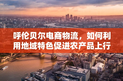 呼伦贝尔电商物流，如何利用地域特色促进农产品上行？