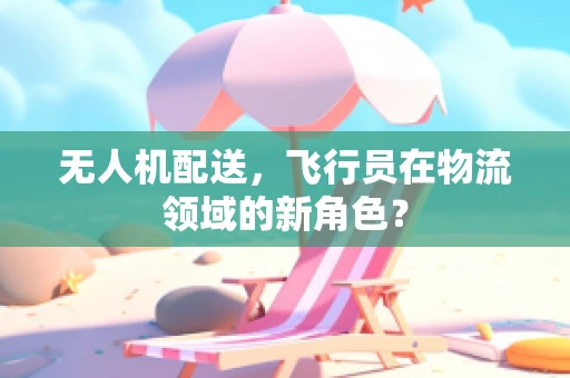 无人机配送，飞行员在物流领域的新角色？