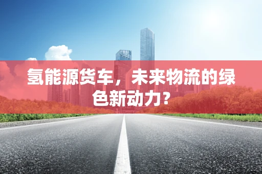 氢能源货车，未来物流的绿色新动力？