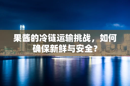 果酱的冷链运输挑战，如何确保新鲜与安全？