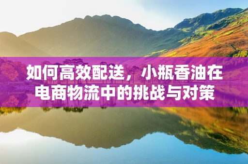 如何高效配送，小瓶香油在电商物流中的挑战与对策