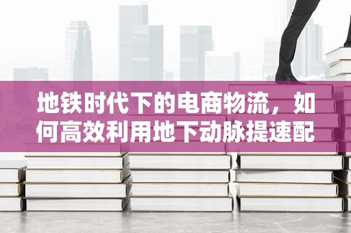 地铁时代下的电商物流，如何高效利用地下动脉提速配送？