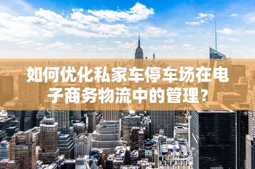 如何优化私家车停车场在电子商务物流中的管理？