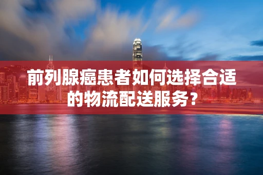 前列腺癌患者如何选择合适的物流配送服务？