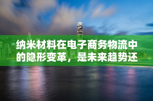纳米材料在电子商务物流中的隐形变革，是未来趋势还是技术泡沫？
