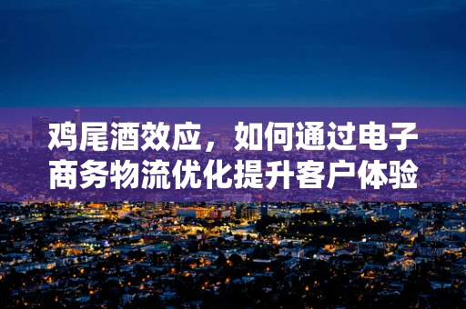 鸡尾酒效应，如何通过电子商务物流优化提升客户体验？
