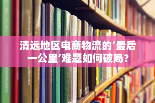 清远地区电商物流的‘最后一公里’难题如何破局？