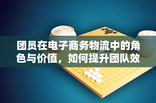 团员在电子商务物流中的角色与价值，如何提升团队效能？