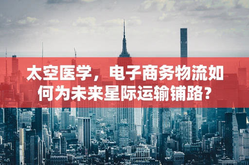 太空医学，电子商务物流如何为未来星际运输铺路？