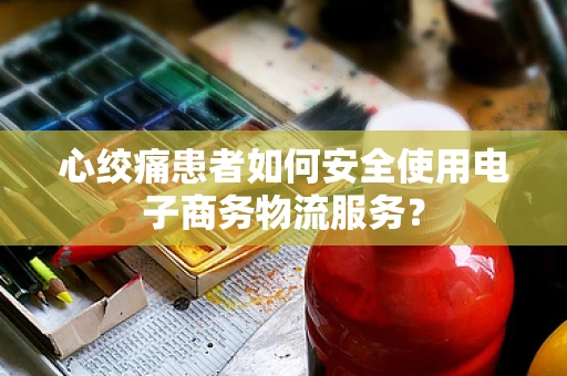 心绞痛患者如何安全使用电子商务物流服务？