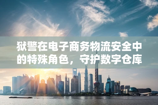 狱警在电子商务物流安全中的特殊角色，守护数字仓库的隐形卫士？