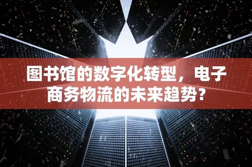 图书馆的数字化转型，电子商务物流的未来趋势？