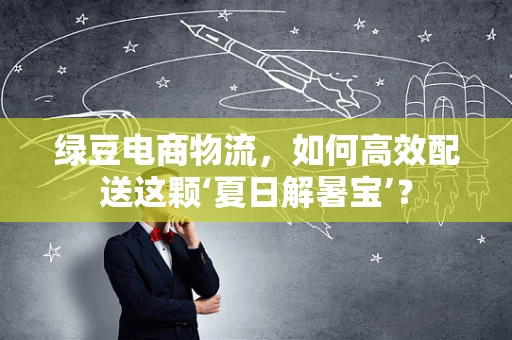 绿豆电商物流，如何高效配送这颗‘夏日解暑宝’？