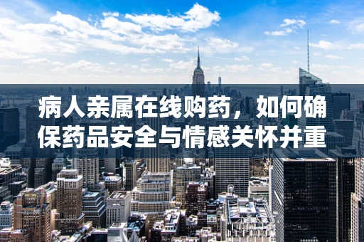 病人亲属在线购药，如何确保药品安全与情感关怀并重？