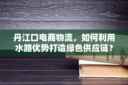 丹江口电商物流，如何利用水路优势打造绿色供应链？