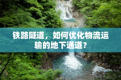 铁路隧道，如何优化物流运输的地下通道？