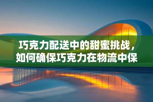 巧克力配送中的甜蜜挑战，如何确保巧克力在物流中保持其独特口感？
