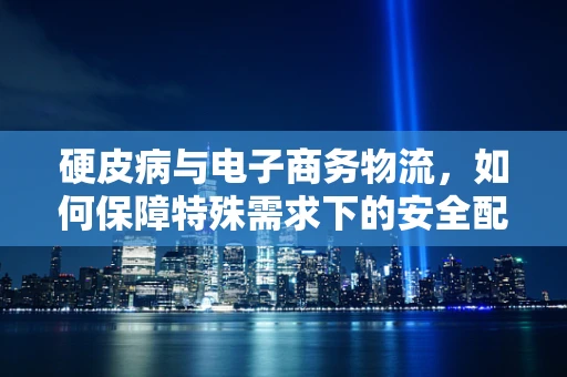 硬皮病与电子商务物流，如何保障特殊需求下的安全配送？