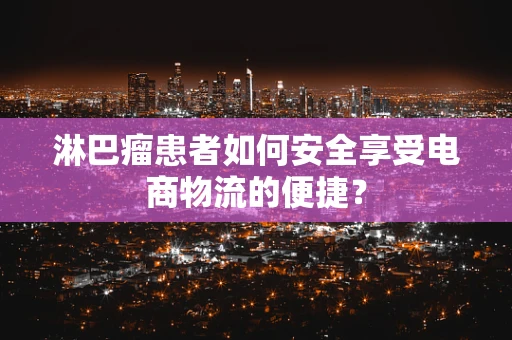 淋巴瘤患者如何安全享受电商物流的便捷？