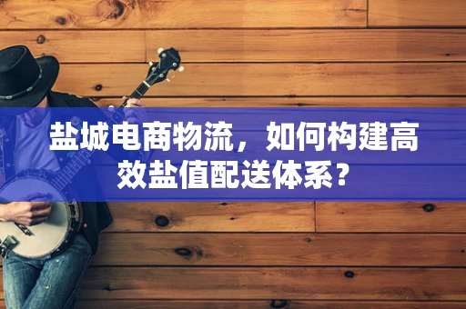盐城电商物流，如何构建高效盐值配送体系？