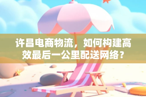 许昌电商物流，如何构建高效最后一公里配送网络？