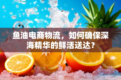 鱼油电商物流，如何确保深海精华的鲜活送达？