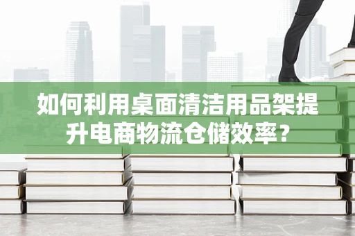 如何利用桌面清洁用品架提升电商物流仓储效率？