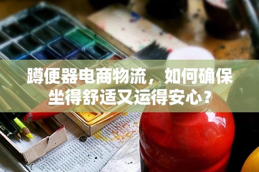 蹲便器电商物流，如何确保坐得舒适又运得安心？