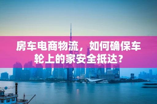 房车电商物流，如何确保车轮上的家安全抵达？