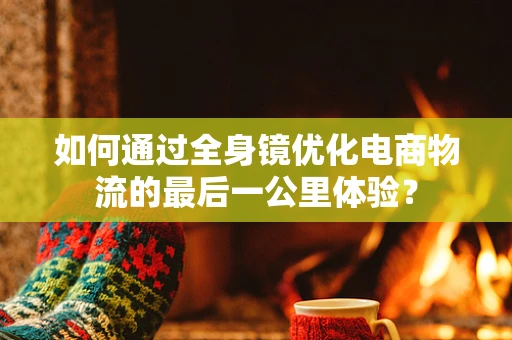如何通过全身镜优化电商物流的最后一公里体验？