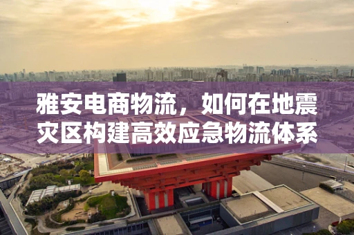 雅安电商物流，如何在地震灾区构建高效应急物流体系？