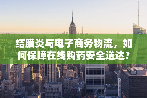 结膜炎与电子商务物流，如何保障在线购药安全送达？