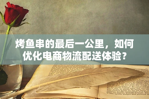 烤鱼串的最后一公里，如何优化电商物流配送体验？