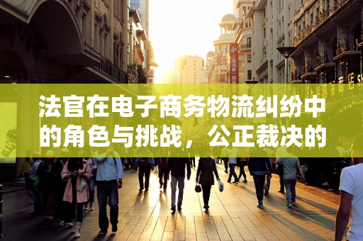 法官在电子商务物流纠纷中的角色与挑战，公正裁决的桥梁