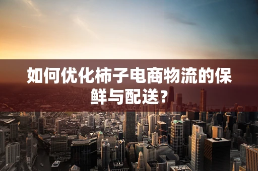 如何优化柿子电商物流的保鲜与配送？