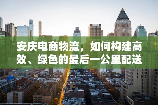 安庆电商物流，如何构建高效、绿色的最后一公里配送体系？