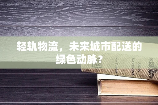 轻轨物流，未来城市配送的绿色动脉？