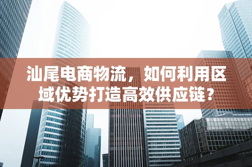 汕尾电商物流，如何利用区域优势打造高效供应链？