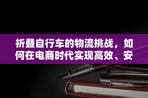 折叠自行车的物流挑战，如何在电商时代实现高效、安全运输？
