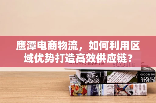 鹰潭电商物流，如何利用区域优势打造高效供应链？
