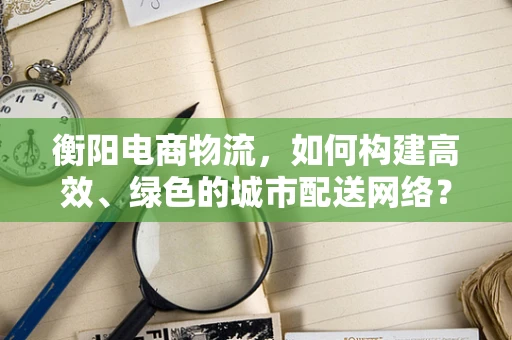 衡阳电商物流，如何构建高效、绿色的城市配送网络？