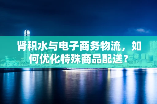 肾积水与电子商务物流，如何优化特殊商品配送？