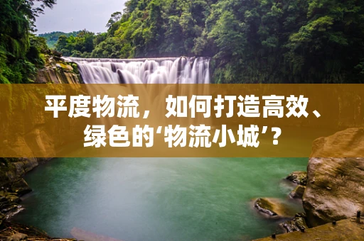 平度物流，如何打造高效、绿色的‘物流小城’？