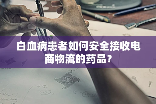 白血病患者如何安全接收电商物流的药品？
