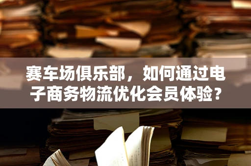 赛车场俱乐部，如何通过电子商务物流优化会员体验？