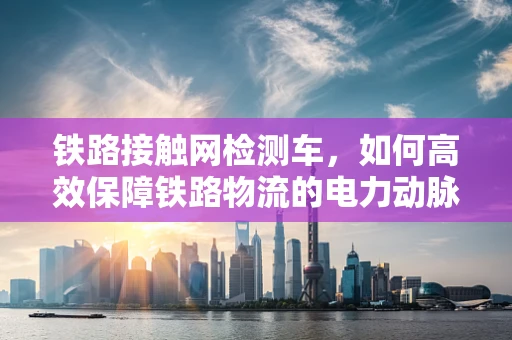 铁路接触网检测车，如何高效保障铁路物流的电力动脉？