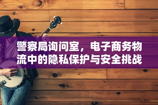 警察局询问室，电子商务物流中的隐私保护与安全挑战