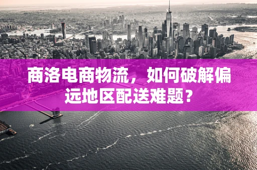 商洛电商物流，如何破解偏远地区配送难题？