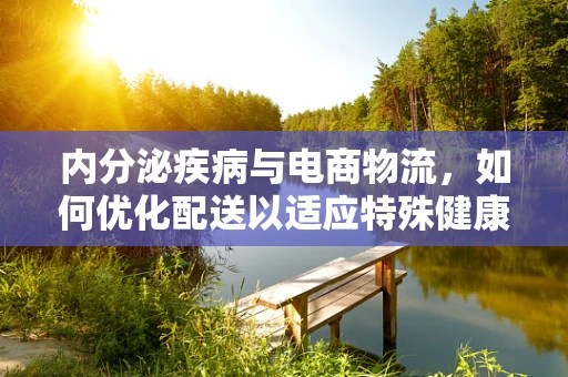 内分泌疾病与电商物流，如何优化配送以适应特殊健康需求？